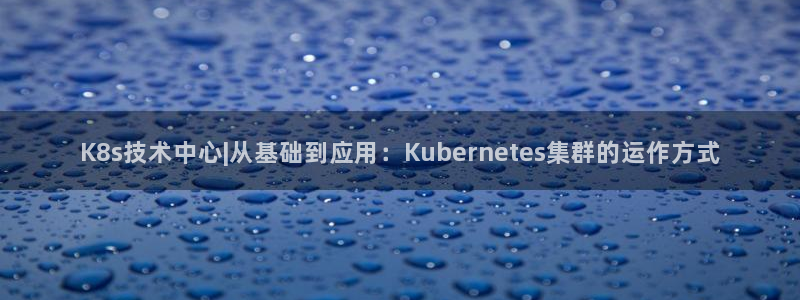 mg不朽情缘k：K8s技术中心|从基础到应用：Kubernetes集群的运作方式