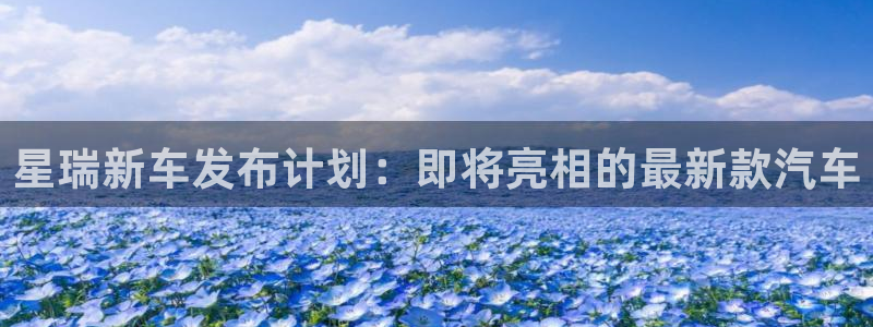 mg不朽情缘vk：星瑞新车发布计划：即将亮相的最新款汽车