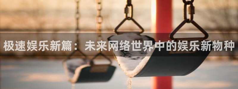 mg不朽情缘f平台注册：极速娱乐新篇：未来网络世界中的娱乐新物种