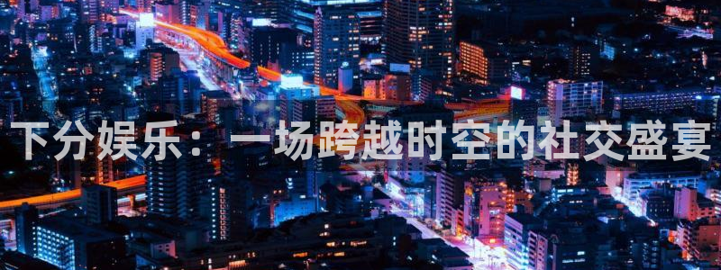 mg不朽情缘2平台注册：下分娱乐：一场跨越时空的社交盛宴
